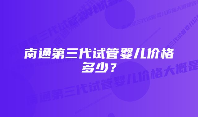 南通第三代试管婴儿价格多少？