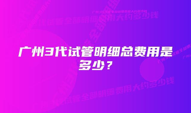 广州3代试管明细总费用是多少？