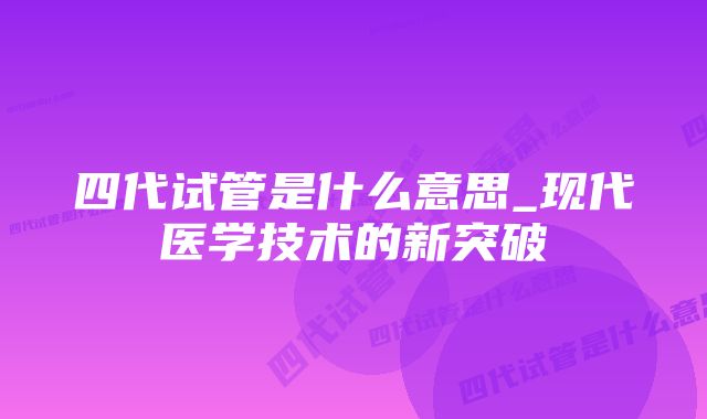 四代试管是什么意思_现代医学技术的新突破