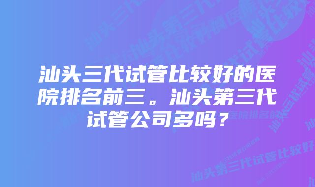 汕头三代试管比较好的医院排名前三。汕头第三代试管公司多吗？