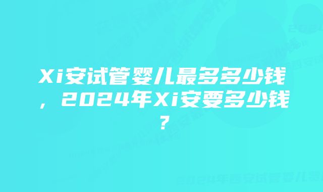 Xi安试管婴儿最多多少钱，2024年Xi安要多少钱？