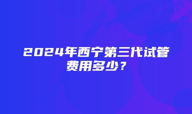 2024年西宁第三代试管费用多少？