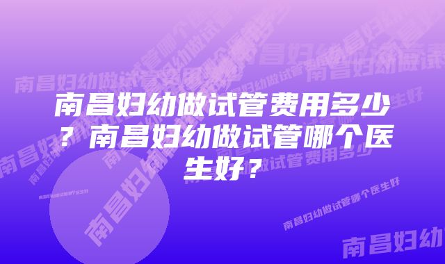 南昌妇幼做试管费用多少？南昌妇幼做试管哪个医生好？