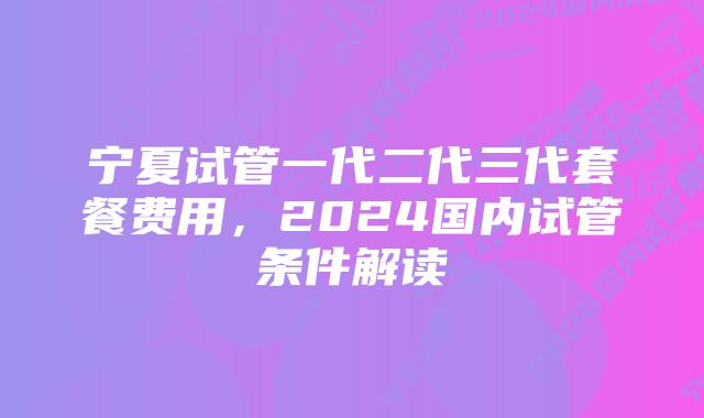 宁夏试管一代二代三代套餐费用，2024国内试管条件解读