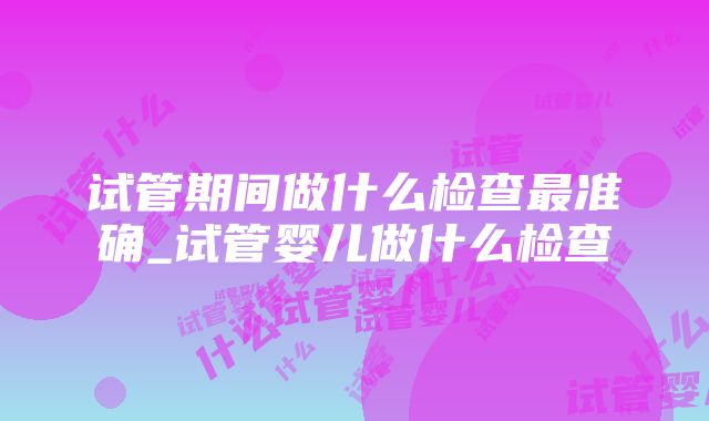 试管期间做什么检查最准确_试管婴儿做什么检查