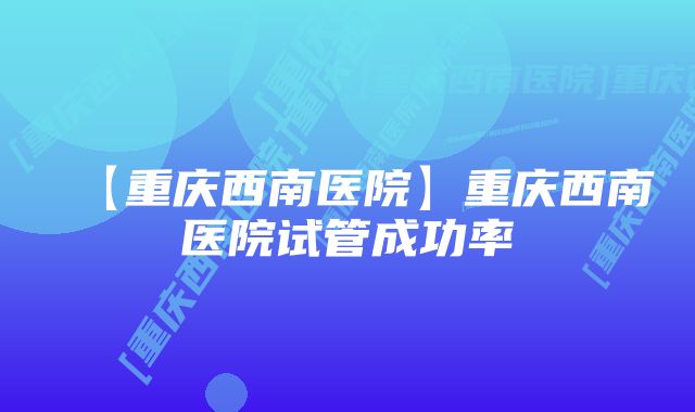 【重庆西南医院】重庆西南医院试管成功率