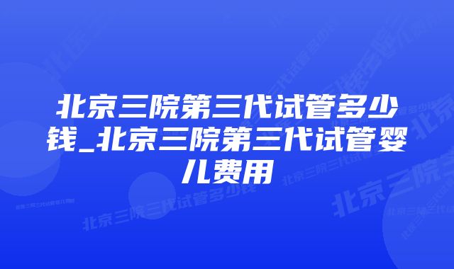 北京三院第三代试管多少钱_北京三院第三代试管婴儿费用