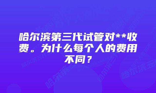 哈尔滨第三代试管对**收费。为什么每个人的费用不同？