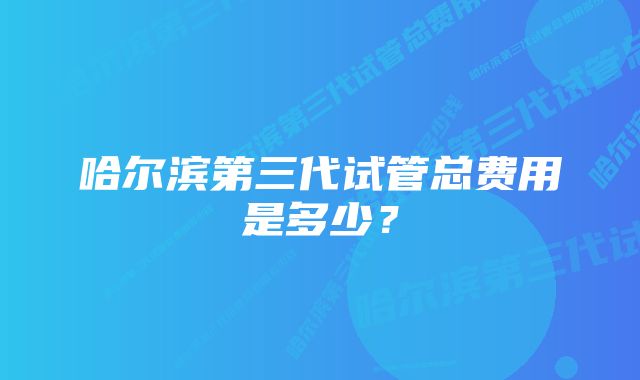 哈尔滨第三代试管总费用是多少？