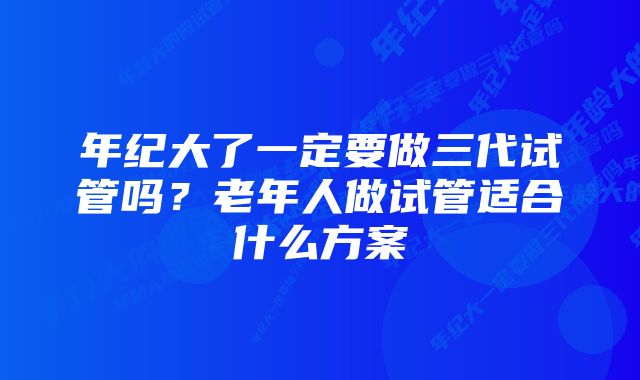 年纪大了一定要做三代试管吗？老年人做试管适合什么方案