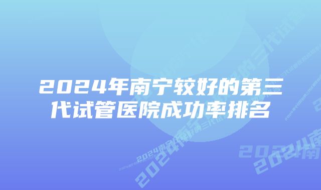 2024年南宁较好的第三代试管医院成功率排名