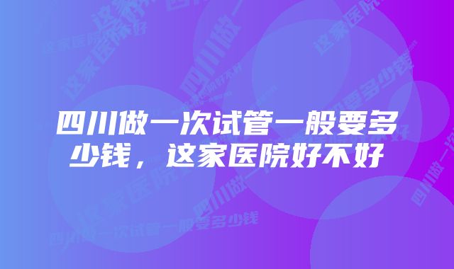 四川做一次试管一般要多少钱，这家医院好不好