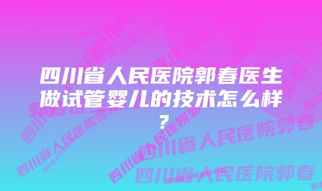 四川省人民医院郭春医生做试管婴儿的技术怎么样？