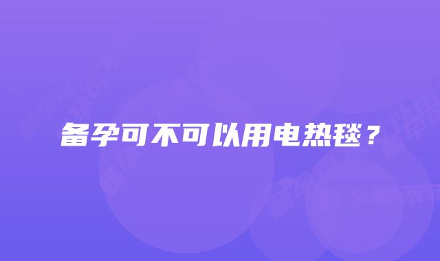 备孕可不可以用电热毯？