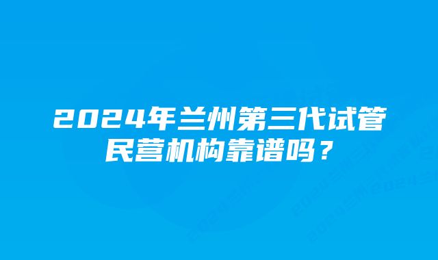 2024年兰州第三代试管民营机构靠谱吗？