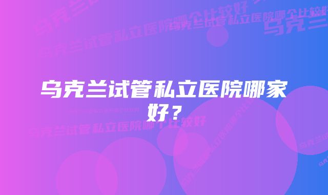 乌克兰试管私立医院哪家好？