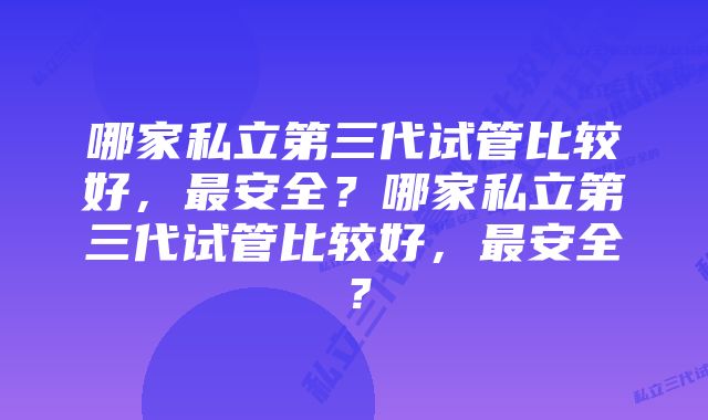 哪家私立第三代试管比较好，最安全？哪家私立第三代试管比较好，最安全？