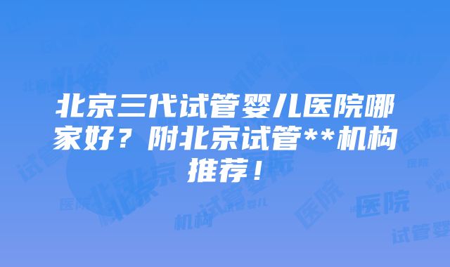 北京三代试管婴儿医院哪家好？附北京试管**机构推荐！