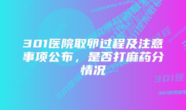 301医院取卵过程及注意事项公布，是否打麻药分情况