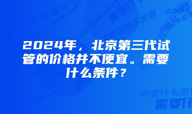 2024年，北京第三代试管的价格并不便宜。需要什么条件？