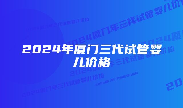 2024年厦门三代试管婴儿价格