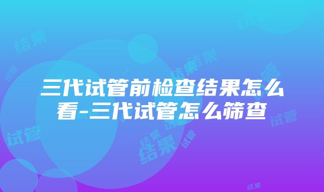 三代试管前检查结果怎么看-三代试管怎么筛查