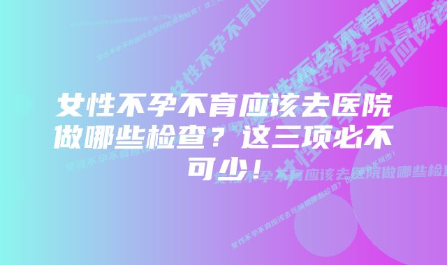 女性不孕不育应该去医院做哪些检查？这三项必不可少！