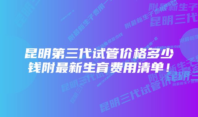 昆明第三代试管价格多少钱附最新生育费用清单！