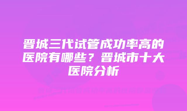 晋城三代试管成功率高的医院有哪些？晋城市十大医院分析