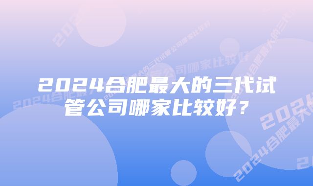 2024合肥最大的三代试管公司哪家比较好？