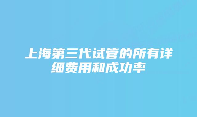 上海第三代试管的所有详细费用和成功率