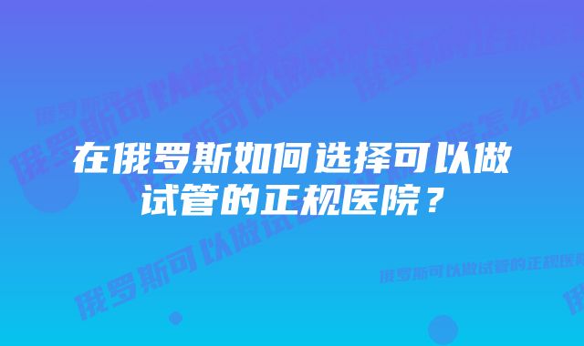 在俄罗斯如何选择可以做试管的正规医院？