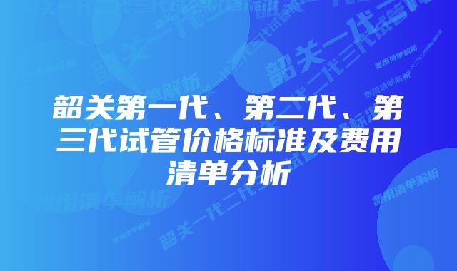 韶关第一代、第二代、第三代试管价格标准及费用清单分析