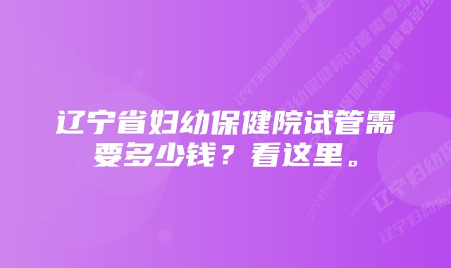 辽宁省妇幼保健院试管需要多少钱？看这里。