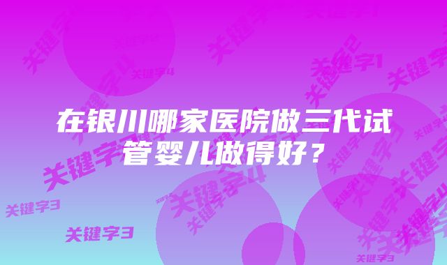 在银川哪家医院做三代试管婴儿做得好？