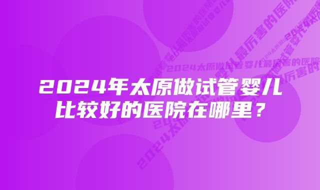 2024年太原做试管婴儿比较好的医院在哪里？