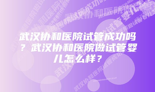 武汉协和医院试管成功吗？武汉协和医院做试管婴儿怎么样？