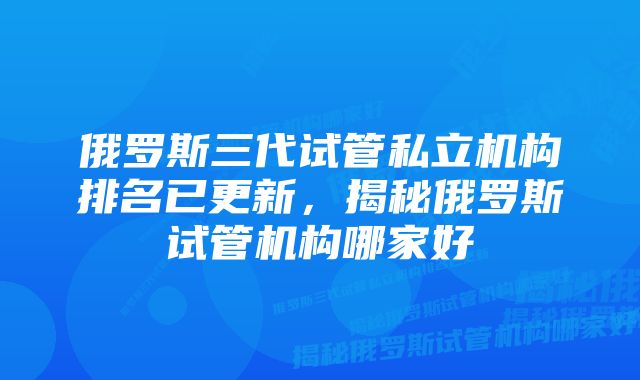 俄罗斯三代试管私立机构排名已更新，揭秘俄罗斯试管机构哪家好