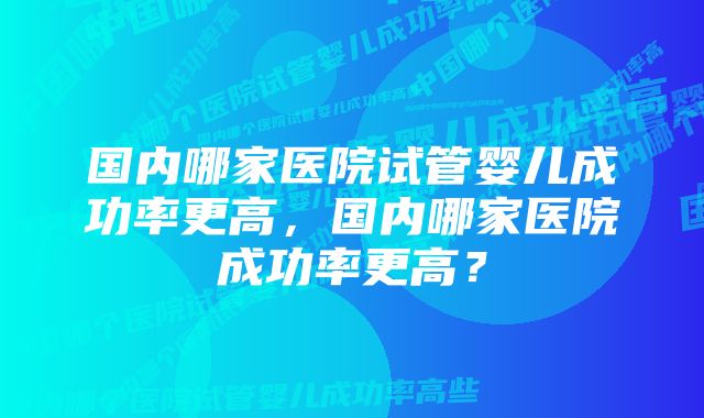 国内哪家医院试管婴儿成功率更高，国内哪家医院成功率更高？