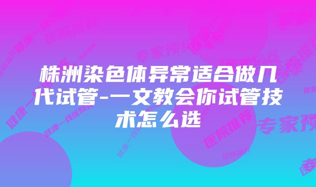 株洲染色体异常适合做几代试管-一文教会你试管技术怎么选