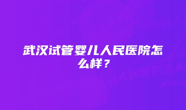 武汉试管婴儿人民医院怎么样？