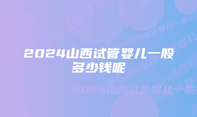 2024山西试管婴儿一般多少钱呢