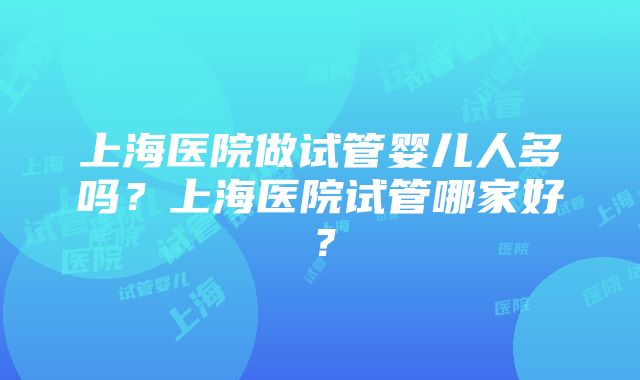 上海医院做试管婴儿人多吗？上海医院试管哪家好？