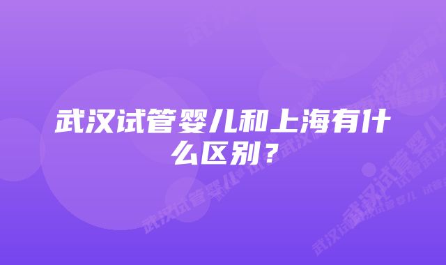 武汉试管婴儿和上海有什么区别？