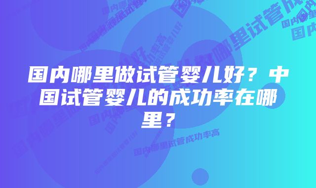 国内哪里做试管婴儿好？中国试管婴儿的成功率在哪里？