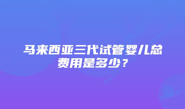 马来西亚三代试管婴儿总费用是多少？