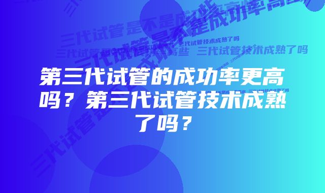 第三代试管的成功率更高吗？第三代试管技术成熟了吗？