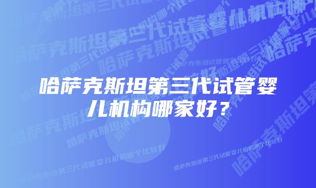 哈萨克斯坦第三代试管婴儿机构哪家好？