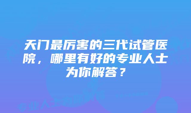 天门最厉害的三代试管医院，哪里有好的专业人士为你解答？