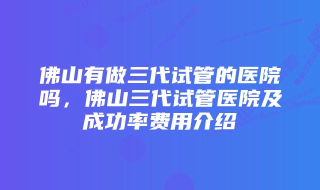 佛山有做三代试管的医院吗，佛山三代试管医院及成功率费用介绍